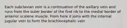 Each subclavian vein is a continuation of the axillary vein and runs from the outer border of the first rib to the medial border of anterior scalene muscle. From here it joins with the internal jugular vein to form the brachiocephalic vein