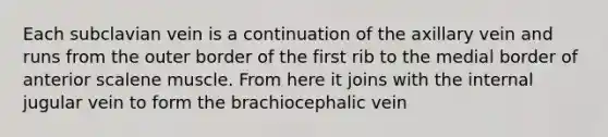 Each subclavian vein is a continuation of the axillary vein and runs from the outer border of the first rib to the medial border of anterior scalene muscle. From here it joins with the internal jugular vein to form the brachiocephalic vein