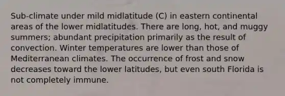 Sub-climate under mild midlatitude (C) in eastern continental areas of the lower midlatitudes. There are long, hot, and muggy summers; abundant precipitation primarily as the result of convection. Winter temperatures are lower than those of Mediterranean climates. The occurrence of frost and snow decreases toward the lower latitudes, but even south Florida is not completely immune.