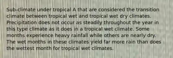 Sub-climate under tropical A that are considered the transition climate between tropical wet and tropical wet dry climates. Precipitation does not occur as steadily throughout the year in this type climate as it does in a tropical wet climate. Some months experience heavy rainfall while others are nearly dry. The wet months in these climates yield far more rain than does the wettest month for tropical wet climates.