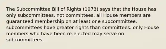 The Subcommittee Bill of Rights (1973) says that the House has only subcommittees, not committees. all House members are guaranteed membership on at least one subcommittee. subcommittees have greater rights than committees. only House members who have been re-elected may serve on subcommittees.