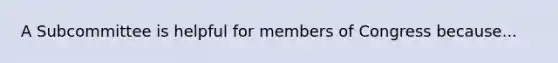 A Subcommittee is helpful for members of Congress because...