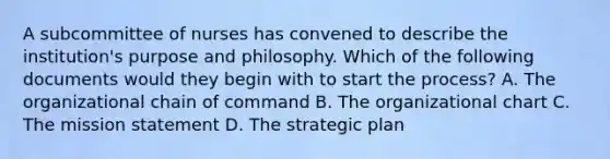 A subcommittee of nurses has convened to describe the institution's purpose and philosophy. Which of the following documents would they begin with to start the process? A. The organizational chain of command B. The organizational chart C. The mission statement D. The strategic plan