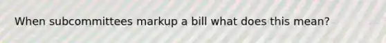 When subcommittees markup a bill what does this mean?