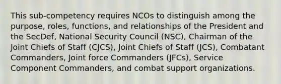 This sub-competency requires NCOs to distinguish among the purpose, roles, functions, and relationships of the President and the SecDef, National Security Council (NSC), Chairman of the Joint Chiefs of Staff (CJCS), Joint Chiefs of Staff (JCS), Combatant Commanders, Joint force Commanders (JFCs), Service Component Commanders, and combat support organizations.