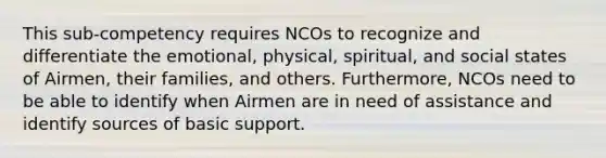 This sub-competency requires NCOs to recognize and differentiate the emotional, physical, spiritual, and social states of Airmen, their families, and others. Furthermore, NCOs need to be able to identify when Airmen are in need of assistance and identify sources of basic support.