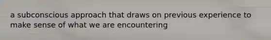 a subconscious approach that draws on previous experience to make sense of what we are encountering