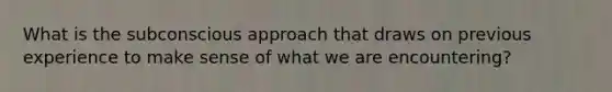 What is the subconscious approach that draws on previous experience to make sense of what we are encountering?