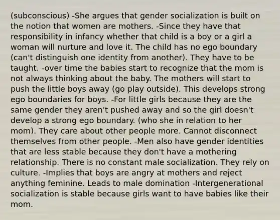 (subconscious) -She argues that gender socialization is built on the notion that women are mothers. -Since they have that responsibility in infancy whether that child is a boy or a girl a woman will nurture and love it. The child has no ego boundary (can't distinguish one identity from another). They have to be taught. -over time the babies start to recognize that the mom is not always thinking about the baby. The mothers will start to push the little boys away (go play outside). This develops strong ego boundaries for boys. -For little girls because they are the same gender they aren't pushed away and so the girl doesn't develop a strong ego boundary. (who she in relation to her mom). They care about other people more. Cannot disconnect themselves from other people. -Men also have gender identities that are less stable because they don't have a mothering relationship. There is no constant male socialization. They rely on culture. -Implies that boys are angry at mothers and reject anything feminine. Leads to male domination -Intergenerational socialization is stable because girls want to have babies like their mom.