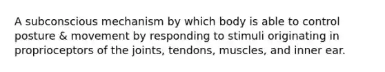 A subconscious mechanism by which body is able to control posture & movement by responding to stimuli originating in proprioceptors of the joints, tendons, muscles, and inner ear.