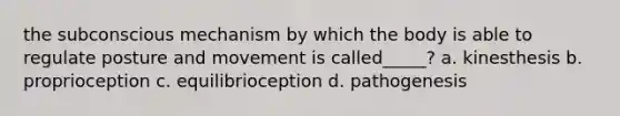 the subconscious mechanism by which the body is able to regulate posture and movement is called_____? a. kinesthesis b. proprioception c. equilibrioception d. pathogenesis