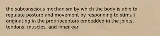 the subconscious mechanism by which the body is able to regulate posture and movement by responding to stimuli originating in the proprioceptors embedded in the joints, tendons, muscles, and inner ear