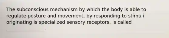 The subconscious mechanism by which the body is able to regulate posture and movement, by responding to stimuli originating is specialized sensory receptors, is called ________________.