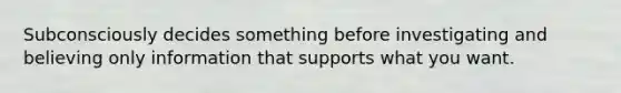 Subconsciously decides something before investigating and believing only information that supports what you want.