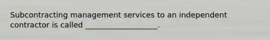 Subcontracting management services to an independent contractor is called ___________________.