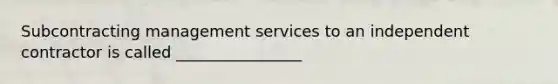 Subcontracting management services to an independent contractor is called ________________