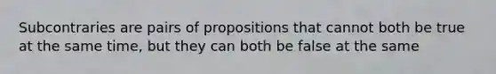 Subcontraries are pairs of propositions that cannot both be true at the same time, but they can both be false at the same