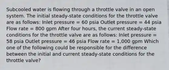 Subcooled water is flowing through a throttle valve in an open system. The initial steady-state conditions for the throttle valve are as follows: Inlet pressure = 60 psia Outlet pressure = 44 psia Flow rate = 800 gpm After four hours, the current steady-state conditions for the throttle valve are as follows: Inlet pressure = 58 psia Outlet pressure = 46 psia Flow rate = 1,000 gpm Which one of the following could be responsible for the difference between the initial and current steady-state conditions for the throttle valve?