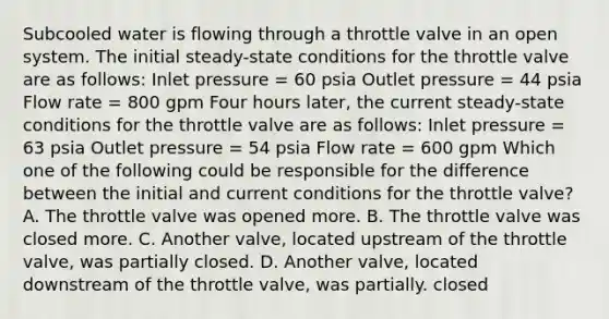 Subcooled water is flowing through a throttle valve in an open system. The initial steady-state conditions for the throttle valve are as follows: Inlet pressure = 60 psia Outlet pressure = 44 psia Flow rate = 800 gpm Four hours later, the current steady-state conditions for the throttle valve are as follows: Inlet pressure = 63 psia Outlet pressure = 54 psia Flow rate = 600 gpm Which one of the following could be responsible for the difference between the initial and current conditions for the throttle valve? A. The throttle valve was opened more. B. The throttle valve was closed more. C. Another valve, located upstream of the throttle valve, was partially closed. D. Another valve, located downstream of the throttle valve, was partially. closed