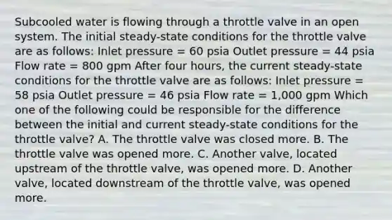 Subcooled water is flowing through a throttle valve in an open system. The initial steady-state conditions for the throttle valve are as follows: Inlet pressure = 60 psia Outlet pressure = 44 psia Flow rate = 800 gpm After four hours, the current steady-state conditions for the throttle valve are as follows: Inlet pressure = 58 psia Outlet pressure = 46 psia Flow rate = 1,000 gpm Which one of the following could be responsible for the difference between the initial and current steady-state conditions for the throttle valve? A. The throttle valve was closed more. B. The throttle valve was opened more. C. Another valve, located upstream of the throttle valve, was opened more. D. Another valve, located downstream of the throttle valve, was opened more.