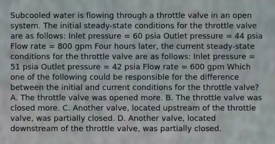 Subcooled water is flowing through a throttle valve in an open system. The initial steady-state conditions for the throttle valve are as follows: Inlet pressure = 60 psia Outlet pressure = 44 psia Flow rate = 800 gpm Four hours later, the current steady-state conditions for the throttle valve are as follows: Inlet pressure = 51 psia Outlet pressure = 42 psia Flow rate = 600 gpm Which one of the following could be responsible for the difference between the initial and current conditions for the throttle valve? A. The throttle valve was opened more. B. The throttle valve was closed more. C. Another valve, located upstream of the throttle valve, was partially closed. D. Another valve, located downstream of the throttle valve, was partially closed.