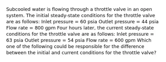 Subcooled water is flowing through a throttle valve in an open system. The initial steady-state conditions for the throttle valve are as follows: Inlet pressure = 60 psia Outlet pressure = 44 psia Flow rate = 800 gpm Four hours later, the current steady-state conditions for the throttle valve are as follows: Inlet pressure = 63 psia Outlet pressure = 54 psia Flow rate = 600 gpm Which one of the following could be responsible for the difference between the initial and current conditions for the throttle valve?