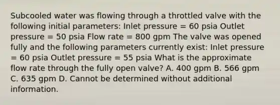 Subcooled water was flowing through a throttled valve with the following initial parameters: Inlet pressure = 60 psia Outlet pressure = 50 psia Flow rate = 800 gpm The valve was opened fully and the following parameters currently exist: Inlet pressure = 60 psia Outlet pressure = 55 psia What is the approximate flow rate through the fully open valve? A. 400 gpm B. 566 gpm C. 635 gpm D. Cannot be determined without additional information.