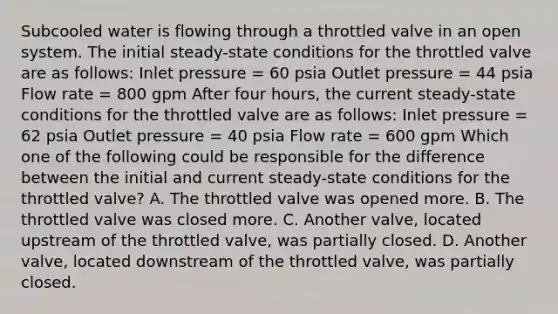 Subcooled water is flowing through a throttled valve in an open system. The initial steady-state conditions for the throttled valve are as follows: Inlet pressure = 60 psia Outlet pressure = 44 psia Flow rate = 800 gpm After four hours, the current steady-state conditions for the throttled valve are as follows: Inlet pressure = 62 psia Outlet pressure = 40 psia Flow rate = 600 gpm Which one of the following could be responsible for the difference between the initial and current steady-state conditions for the throttled valve? A. The throttled valve was opened more. B. The throttled valve was closed more. C. Another valve, located upstream of the throttled valve, was partially closed. D. Another valve, located downstream of the throttled valve, was partially closed.