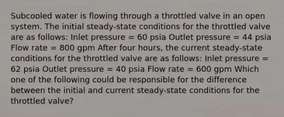 Subcooled water is flowing through a throttled valve in an open system. The initial steady-state conditions for the throttled valve are as follows: Inlet pressure = 60 psia Outlet pressure = 44 psia Flow rate = 800 gpm After four hours, the current steady-state conditions for the throttled valve are as follows: Inlet pressure = 62 psia Outlet pressure = 40 psia Flow rate = 600 gpm Which one of the following could be responsible for the difference between the initial and current steady-state conditions for the throttled valve?