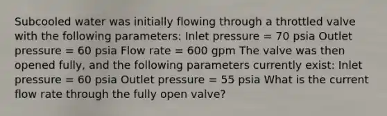 Subcooled water was initially flowing through a throttled valve with the following parameters: Inlet pressure = 70 psia Outlet pressure = 60 psia Flow rate = 600 gpm The valve was then opened fully, and the following parameters currently exist: Inlet pressure = 60 psia Outlet pressure = 55 psia What is the current flow rate through the fully open valve?