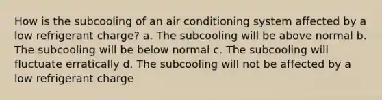 How is the subcooling of an air conditioning system affected by a low refrigerant charge? a. The subcooling will be above normal b. The subcooling will be below normal c. The subcooling will fluctuate erratically d. The subcooling will not be affected by a low refrigerant charge