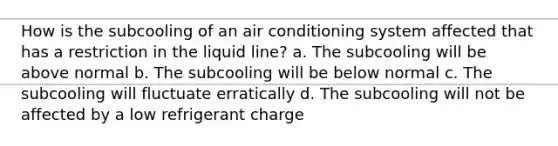 How is the subcooling of an air conditioning system affected that has a restriction in the liquid line? a. The subcooling will be above normal b. The subcooling will be below normal c. The subcooling will fluctuate erratically d. The subcooling will not be affected by a low refrigerant charge