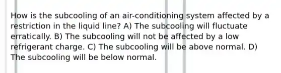 How is the subcooling of an air-conditioning system affected by a restriction in the liquid line? A) The subcooling will fluctuate erratically. B) The subcooling will not be affected by a low refrigerant charge. C) The subcooling will be above normal. D) The subcooling will be below normal.