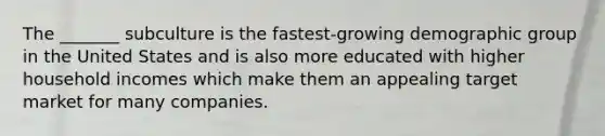 The _______ subculture is the fastest-growing demographic group in the United States and is also more educated with higher household incomes which make them an appealing target market for many companies.