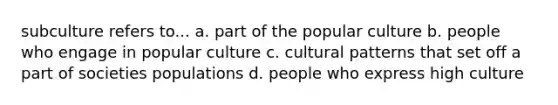 subculture refers to... a. part of the popular culture b. people who engage in popular culture c. cultural patterns that set off a part of societies populations d. people who express high culture