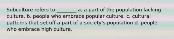 Subculture refers to ________ a. a part of the population lacking culture. b. people who embrace popular culture. c. cultural patterns that set off a part of a society's population d. people who embrace high culture.