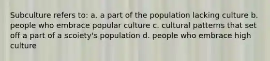 Subculture refers to: a. a part of the population lacking culture b. people who embrace popular culture c. cultural patterns that set off a part of a scoiety's population d. people who embrace high culture