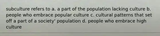 subculture refers to a. a part of the population lacking culture b. people who embrace popular culture c. cultural patterns that set off a part of a society' population d. people who embrace high culture