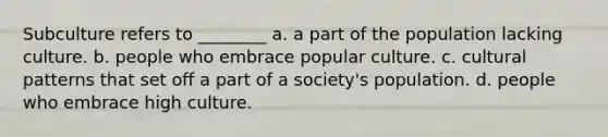 Subculture refers to ________ a. a part of the population lacking culture. b. people who embrace popular culture. c. cultural patterns that set off a part of a society's population. d. people who embrace high culture.