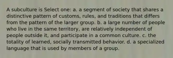 A subculture is Select one: a. a segment of society that shares a distinctive pattern of customs, rules, and traditions that differs from the pattern of the larger group. b. a large number of people who live in the same territory, are relatively independent of people outside it, and participate in a common culture. c. the totality of learned, socially transmitted behavior. d. a specialized language that is used by members of a group.