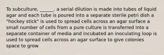 To subculture, ______. a serial dilution is made into tubes of liquid agar and each tube is poured into a separate sterile petri dish a "hockey stick" is used to spread cells across an agar surface a small number of cells from a pure culture is transferred into a separate container of media and incubated an inoculating loop is used to spread cells across an agar surface to give colonies space to grow