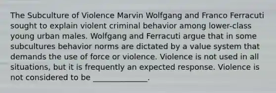 The Subculture of Violence Marvin Wolfgang and Franco Ferracuti sought to explain violent criminal behavior among lower-class young urban males. Wolfgang and Ferracuti argue that in some subcultures behavior norms are dictated by a value system that demands the use of force or violence. Violence is not used in all situations, but it is frequently an expected response. Violence is not considered to be ______________.