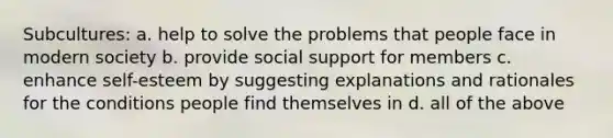 Subcultures: a. help to solve the problems that people face in modern society b. provide social support for members c. enhance self-esteem by suggesting explanations and rationales for the conditions people find themselves in d. all of the above