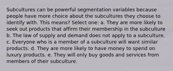 Subcultures can be powerful segmentation variables because people have more choice about the subcultures they choose to identify with. This means? Select one: a. They are more likely to seek out products that affirm their membership in the subculture b. The law of supply and demand does not apply to a subculture. c. Everyone who is a member of a subculture will want similar products. d. They are more likely to have money to spend on luxury products. e. They will only buy goods and services from members of their subculture.