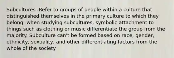 Subcultures -Refer to groups of people within a culture that distinguished themselves in the primary culture to which they belong -when studying subcultures, symbolic attachment to things such as clothing or music differentiate the group from the majority. Subculture can't be formed based on race, gender, ethnicity, sexuality, and other differentiating factors from the whole of the society