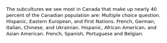 The subcultures we see most in Canada that make up nearly 40 percent of the Canadian population are: Multiple choice question. Hispanic, Eastern European, and First Nations. French, German, Italian, Chinese, and Ukrainian. Hispanic, African American, and Asian American. French, Spanish, Portuguese and Belgian.