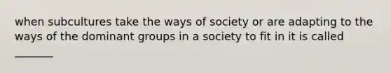 when subcultures take the ways of society or are adapting to the ways of the dominant groups in a society to fit in it is called _______