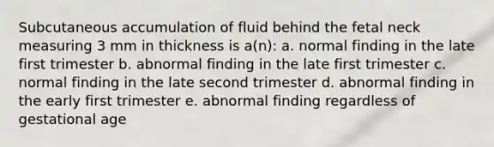 Subcutaneous accumulation of fluid behind the fetal neck measuring 3 mm in thickness is a(n): a. normal finding in the late first trimester b. abnormal finding in the late first trimester c. normal finding in the late second trimester d. abnormal finding in the early first trimester e. abnormal finding regardless of gestational age