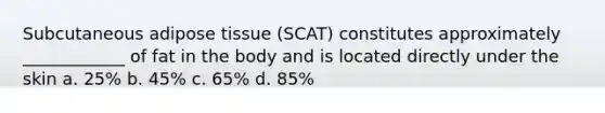 Subcutaneous adipose tissue (SCAT) constitutes approximately ____________ of fat in the body and is located directly under the skin a. 25% b. 45% c. 65% d. 85%