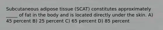 Subcutaneous adipose tissue (SCAT) constitutes approximately _____ of fat in the body and is located directly under the skin. A) 45 percent B) 25 percent C) 65 percent D) 85 percent